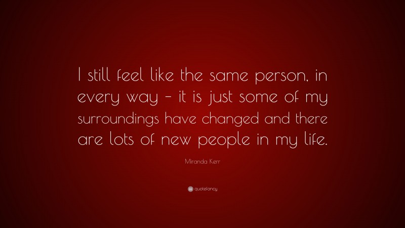 Miranda Kerr Quote: “I still feel like the same person, in every way – it is just some of my surroundings have changed and there are lots of new people in my life.”