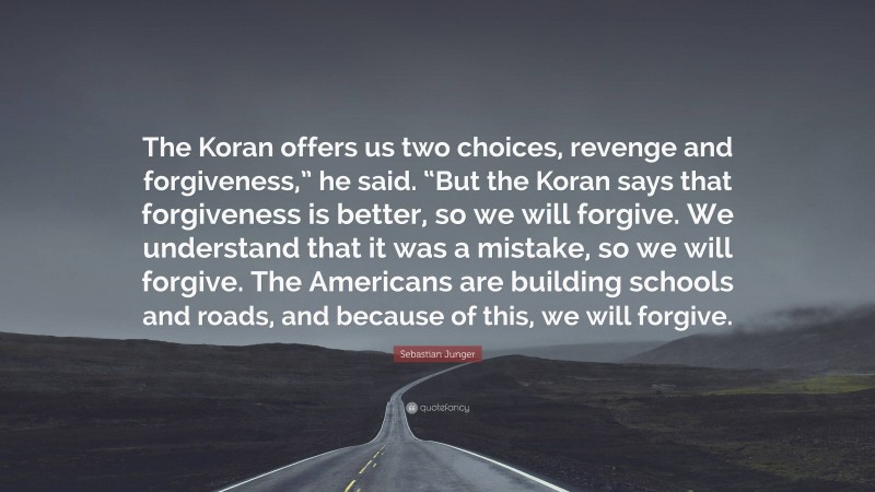 Sebastian Junger Quote: “The Koran offers us two choices, revenge and forgiveness,” he said. “But the Koran says that forgiveness is better, so we will forgive. We understand that it was a mistake, so we will forgive. The Americans are building schools and roads, and because of this, we will forgive.”