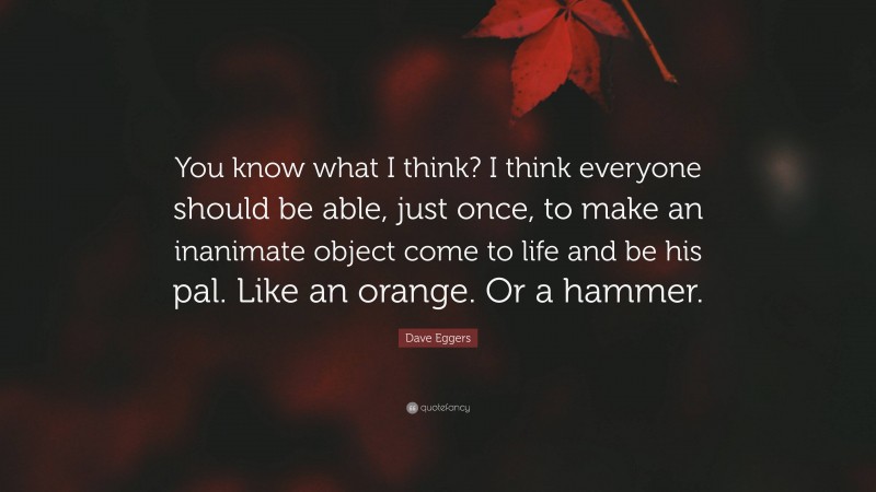 Dave Eggers Quote: “You know what I think? I think everyone should be able, just once, to make an inanimate object come to life and be his pal. Like an orange. Or a hammer.”