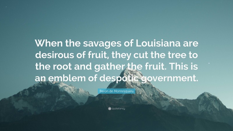 Baron de Montesquieu Quote: “When the savages of Louisiana are desirous of fruit, they cut the tree to the root and gather the fruit. This is an emblem of despotic government.”