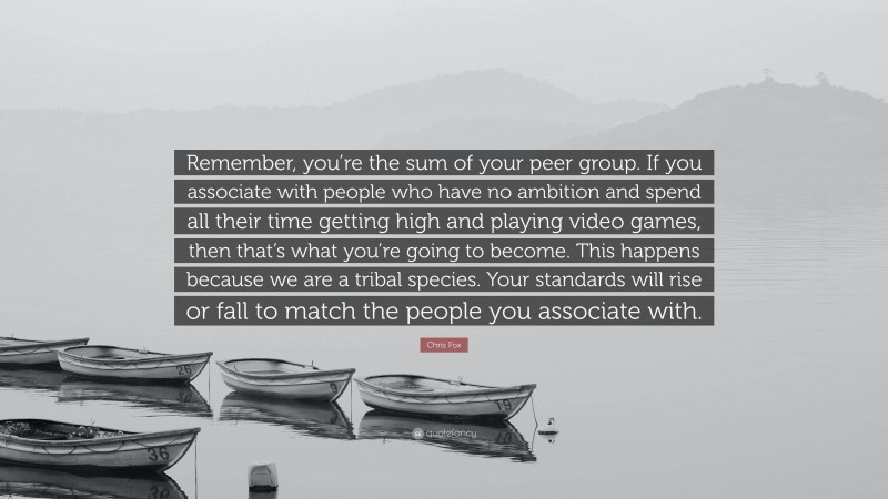 Chris Fox Quote: “Remember, you’re the sum of your peer group. If you associate with people who have no ambition and spend all their time getting high and playing video games, then that’s what you’re going to become. This happens because we are a tribal species. Your standards will rise or fall to match the people you associate with.”