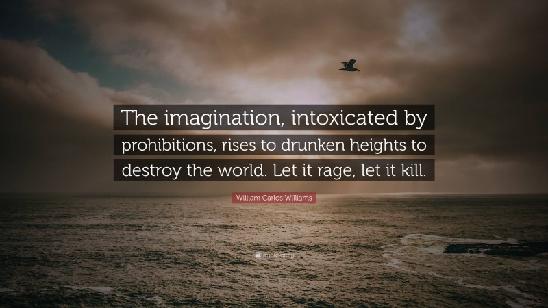 William Carlos Williams Quote: “The imagination, intoxicated by prohibitions, rises to drunken heights to destroy the world. Let it rage, let it kill.”