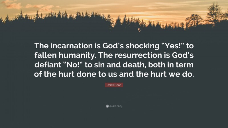 Derek Flood Quote: “The incarnation is God’s shocking “Yes!” to fallen humanity. The resurrection is God’s defiant “No!” to sin and death, both in term of the hurt done to us and the hurt we do.”