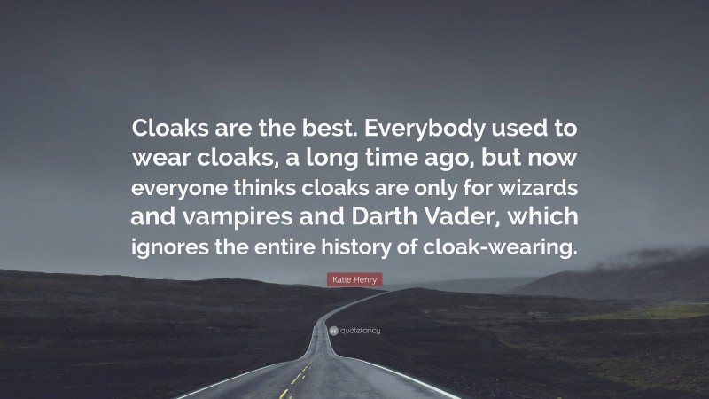 Katie Henry Quote: “Cloaks are the best. Everybody used to wear cloaks, a long time ago, but now everyone thinks cloaks are only for wizards and vampires and Darth Vader, which ignores the entire history of cloak-wearing.”