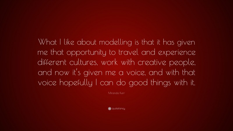 Miranda Kerr Quote: “What I like about modelling is that it has given me that opportunity to travel and experience different cultures, work with creative people, and now it’s given me a voice, and with that voice hopefully I can do good things with it.”