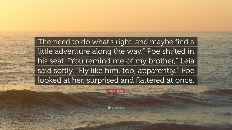 Greg Rucka Quote: “The need to do what’s right, and maybe find a little adventure along the way.” Poe shifted in his seat. “You remind me of my brother,” Leia said softly. “Fly like him, too, apparently.” Poe looked at her, surprised and flattered at once.”