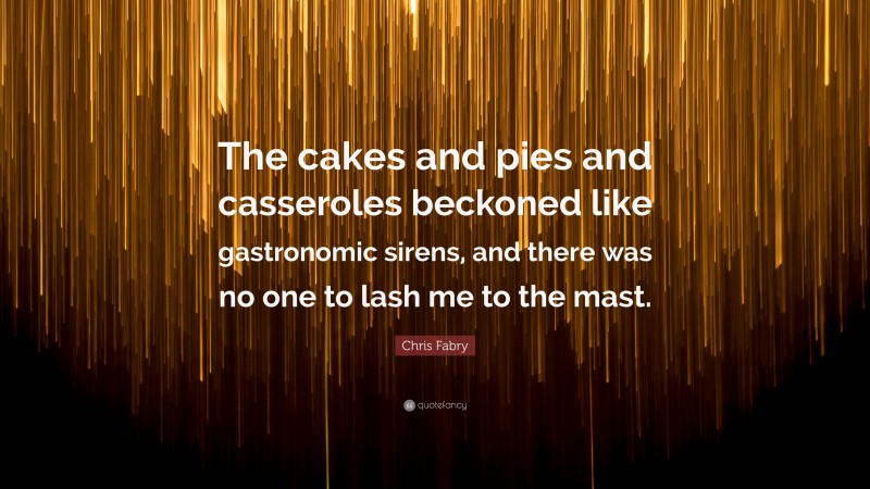 Chris Fabry Quote: “The cakes and pies and casseroles beckoned like gastronomic sirens, and there was no one to lash me to the mast.”