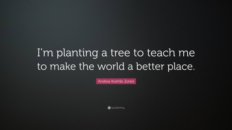 Andrea Koehle Jones Quote: “I’m planting a tree to teach me to make the world a better place.”