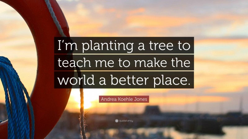 Andrea Koehle Jones Quote: “I’m planting a tree to teach me to make the world a better place.”