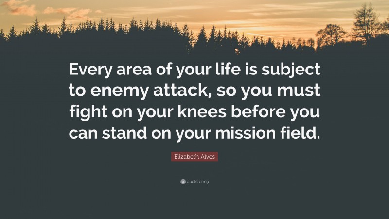 Elizabeth Alves Quote: “Every area of your life is subject to enemy attack, so you must fight on your knees before you can stand on your mission field.”
