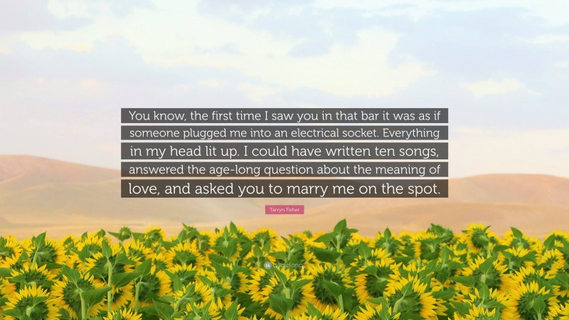 Tarryn Fisher Quote: “You know, the first time I saw you in that bar it was as if someone plugged me into an electrical socket. Everything in my head lit up. I could have written ten songs, answered the age-long question about the meaning of love, and asked you to marry me on the spot.”