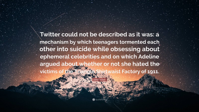 Jarett Kobek Quote: “Twitter could not be described as it was: a mechanism by which teenagers tormented each other into suicide while obsessing about ephemeral celebrities and on which Adeline argued about whether or not she hated the victims of the Triangle Shirtwaist Factory of 1911.”