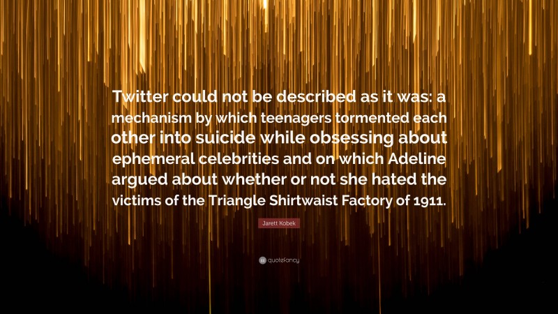 Jarett Kobek Quote: “Twitter could not be described as it was: a mechanism by which teenagers tormented each other into suicide while obsessing about ephemeral celebrities and on which Adeline argued about whether or not she hated the victims of the Triangle Shirtwaist Factory of 1911.”