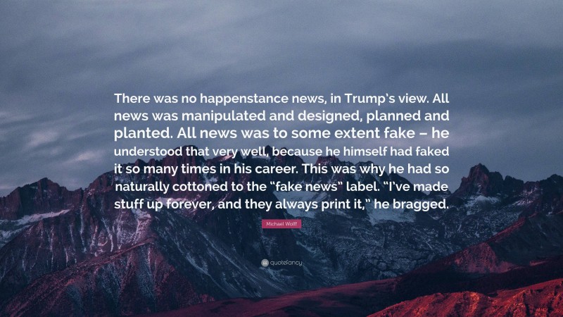 Michael Wolff Quote: “There was no happenstance news, in Trump’s view. All news was manipulated and designed, planned and planted. All news was to some extent fake – he understood that very well, because he himself had faked it so many times in his career. This was why he had so naturally cottoned to the “fake news” label. “I’ve made stuff up forever, and they always print it,” he bragged.”