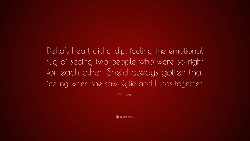 C.C. Hunter Quote: “Della’s heart did a dip, feeling the emotional tug of seeing two people who were so right for each other. She’d always gotten that feeling when she saw Kylie and Lucas together.”