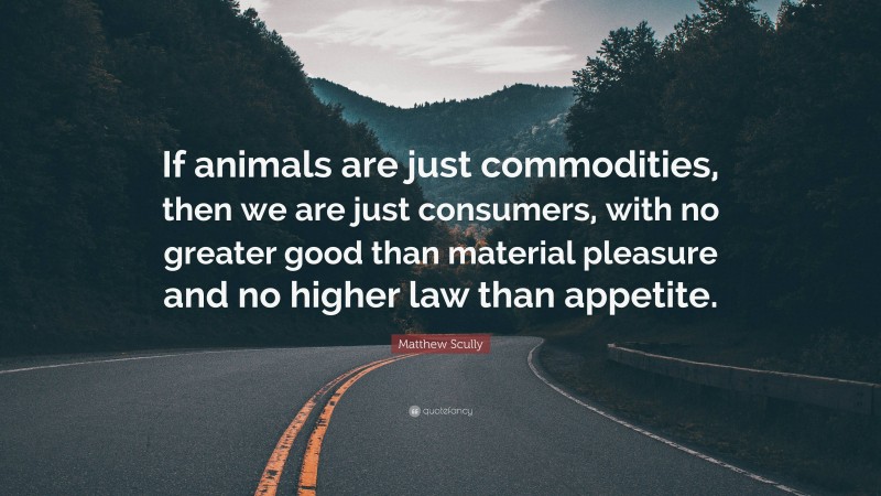 Matthew Scully Quote: “If animals are just commodities, then we are just consumers, with no greater good than material pleasure and no higher law than appetite.”