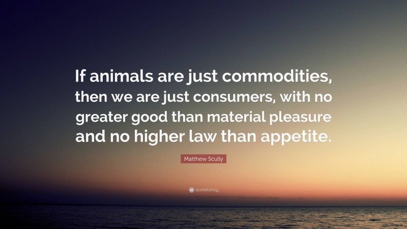 Matthew Scully Quote: “If animals are just commodities, then we are just consumers, with no greater good than material pleasure and no higher law than appetite.”
