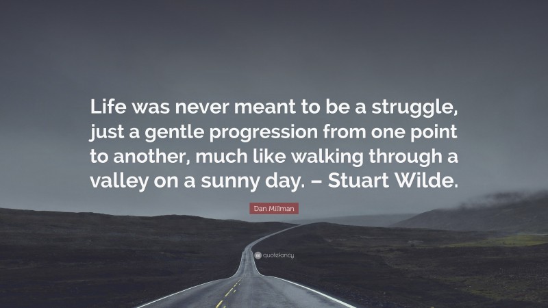 Dan Millman Quote: “Life was never meant to be a struggle, just a gentle progression from one point to another, much like walking through a valley on a sunny day. – Stuart Wilde.”