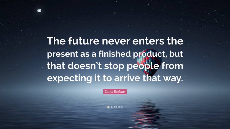 Scott Berkun Quote: “The future never enters the present as a finished product, but that doesn’t stop people from expecting it to arrive that way.”