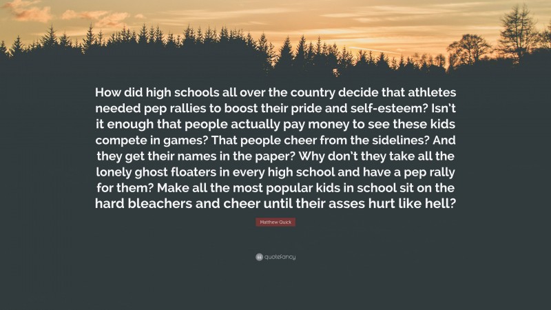 Matthew Quick Quote: “How did high schools all over the country decide that athletes needed pep rallies to boost their pride and self-esteem? Isn’t it enough that people actually pay money to see these kids compete in games? That people cheer from the sidelines? And they get their names in the paper? Why don’t they take all the lonely ghost floaters in every high school and have a pep rally for them? Make all the most popular kids in school sit on the hard bleachers and cheer until their asses hurt like hell?”