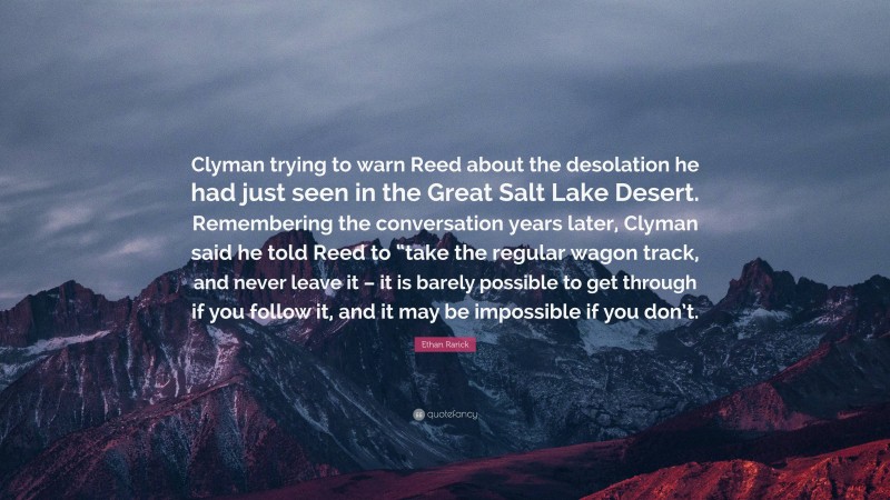 Ethan Rarick Quote: “Clyman trying to warn Reed about the desolation he had just seen in the Great Salt Lake Desert. Remembering the conversation years later, Clyman said he told Reed to “take the regular wagon track, and never leave it – it is barely possible to get through if you follow it, and it may be impossible if you don’t.”