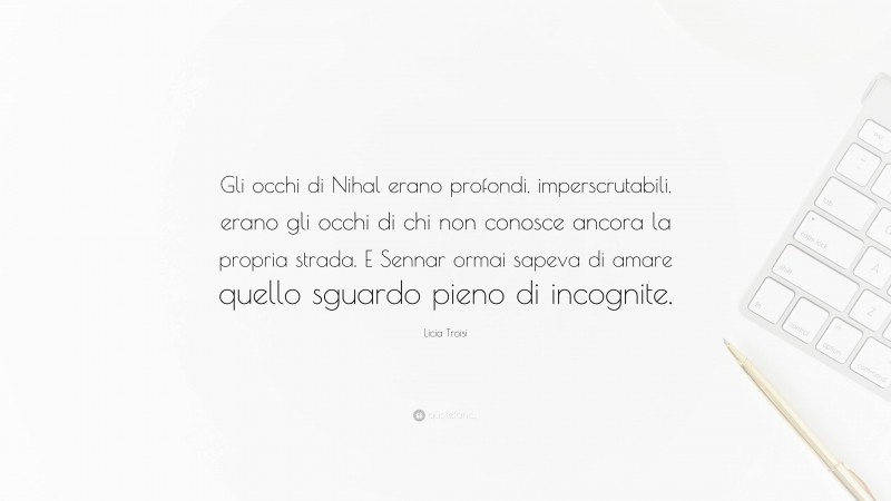 Licia Troisi Quote: “Gli occhi di Nihal erano profondi, imperscrutabili, erano gli occhi di chi non conosce ancora la propria strada. E Sennar ormai sapeva di amare quello sguardo pieno di incognite.”