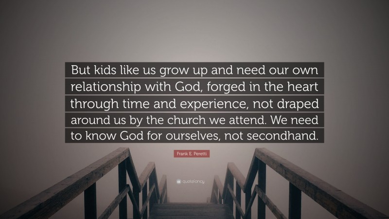 Frank E. Peretti Quote: “But kids like us grow up and need our own relationship with God, forged in the heart through time and experience, not draped around us by the church we attend. We need to know God for ourselves, not secondhand.”