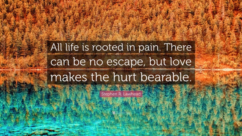 Stephen R. Lawhead Quote: “All life is rooted in pain. There can be no escape, but love makes the hurt bearable.”