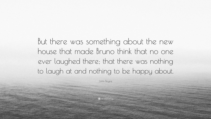 John Boyne Quote: “But there was something about the new house that made Bruno think that no one ever laughed there; that there was nothing to laugh at and nothing to be happy about.”