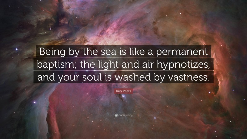Iain Pears Quote: “Being by the sea is like a permanent baptism; the light and air hypnotizes, and your soul is washed by vastness.”