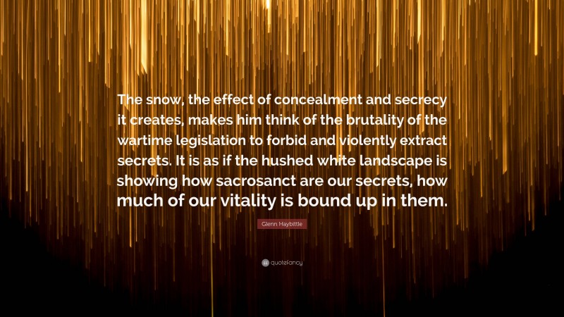 Glenn Haybittle Quote: “The snow, the effect of concealment and secrecy it creates, makes him think of the brutality of the wartime legislation to forbid and violently extract secrets. It is as if the hushed white landscape is showing how sacrosanct are our secrets, how much of our vitality is bound up in them.”