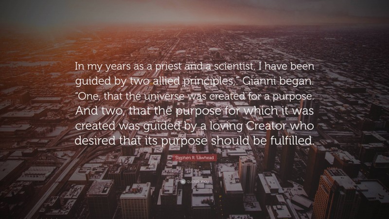 Stephen R. Lawhead Quote: “In my years as a priest and a scientist, I have been guided by two allied principles,” Gianni began. “One, that the universe was created for a purpose. And two, that the purpose for which it was created was guided by a loving Creator who desired that its purpose should be fulfilled.”