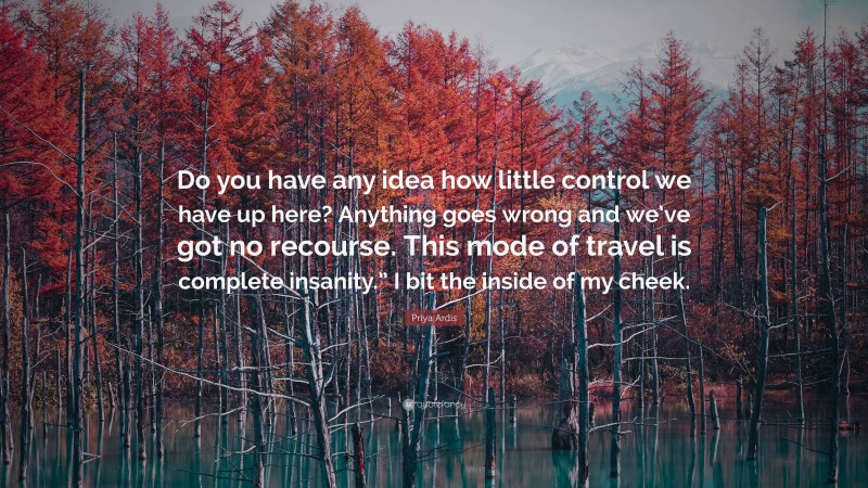 Priya Ardis Quote: “Do you have any idea how little control we have up here? Anything goes wrong and we’ve got no recourse. This mode of travel is complete insanity.” I bit the inside of my cheek.”