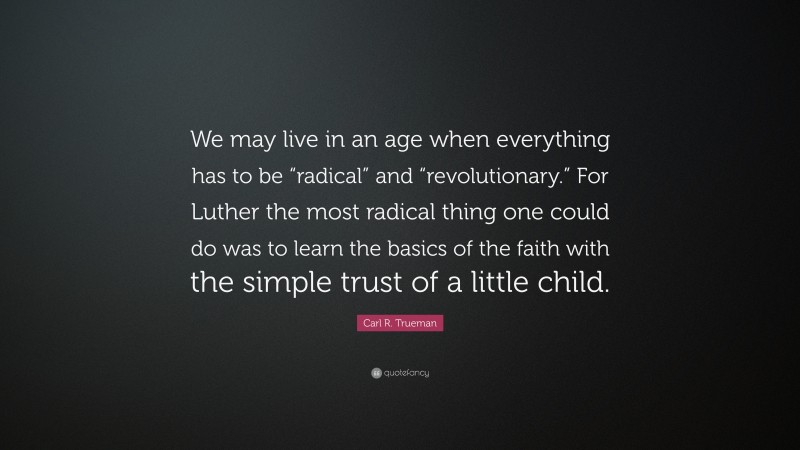 Carl R. Trueman Quote: “We may live in an age when everything has to be “radical” and “revolutionary.” For Luther the most radical thing one could do was to learn the basics of the faith with the simple trust of a little child.”
