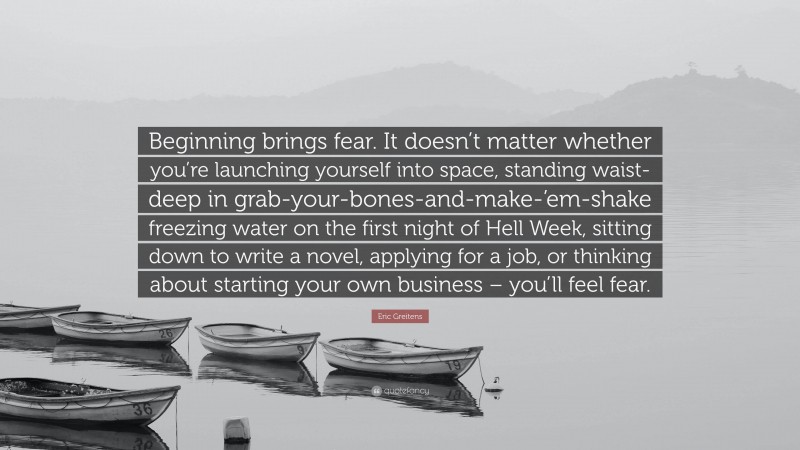 Eric Greitens Quote: “Beginning brings fear. It doesn’t matter whether you’re launching yourself into space, standing waist-deep in grab-your-bones-and-make-’em-shake freezing water on the first night of Hell Week, sitting down to write a novel, applying for a job, or thinking about starting your own business – you’ll feel fear.”