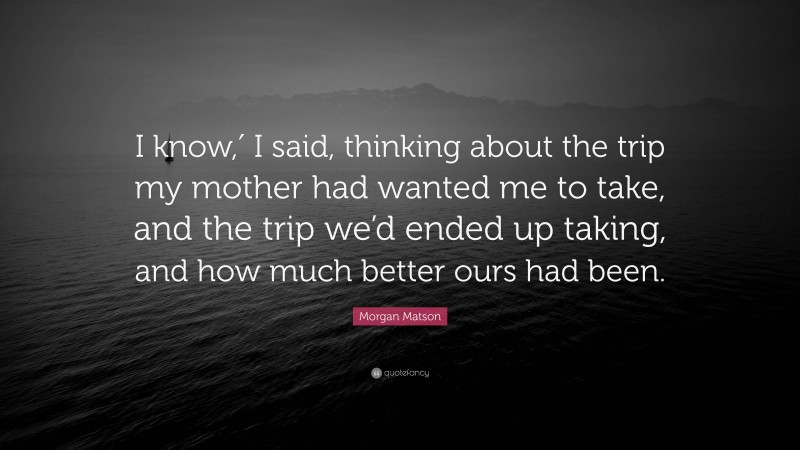 Morgan Matson Quote: “I know,′ I said, thinking about the trip my mother had wanted me to take, and the trip we’d ended up taking, and how much better ours had been.”