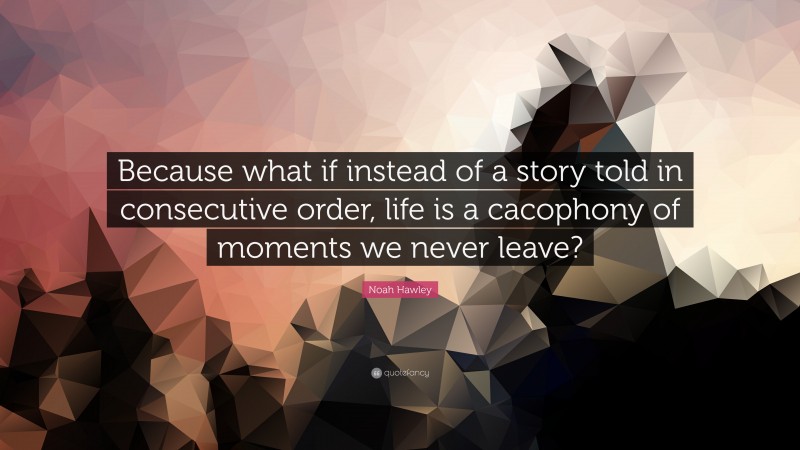 Noah Hawley Quote: “Because what if instead of a story told in consecutive order, life is a cacophony of moments we never leave?”