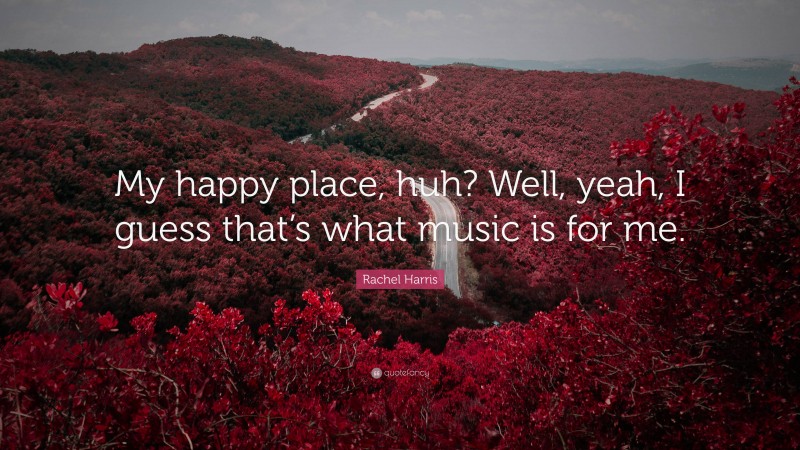 Rachel Harris Quote: “My happy place, huh? Well, yeah, I guess that’s what music is for me.”