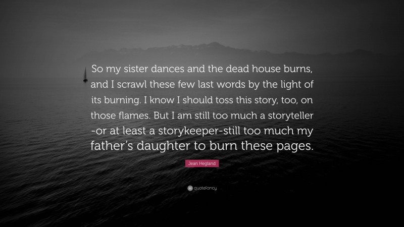 Jean Hegland Quote: “So my sister dances and the dead house burns, and I scrawl these few last words by the light of its burning. I know I should toss this story, too, on those flames. But I am still too much a storyteller -or at least a storykeeper-still too much my father’s daughter to burn these pages.”