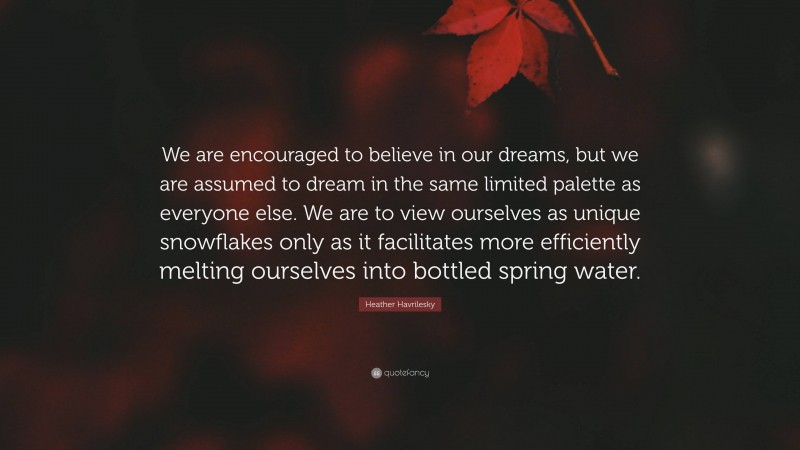 Heather Havrilesky Quote: “We are encouraged to believe in our dreams, but we are assumed to dream in the same limited palette as everyone else. We are to view ourselves as unique snowflakes only as it facilitates more efficiently melting ourselves into bottled spring water.”