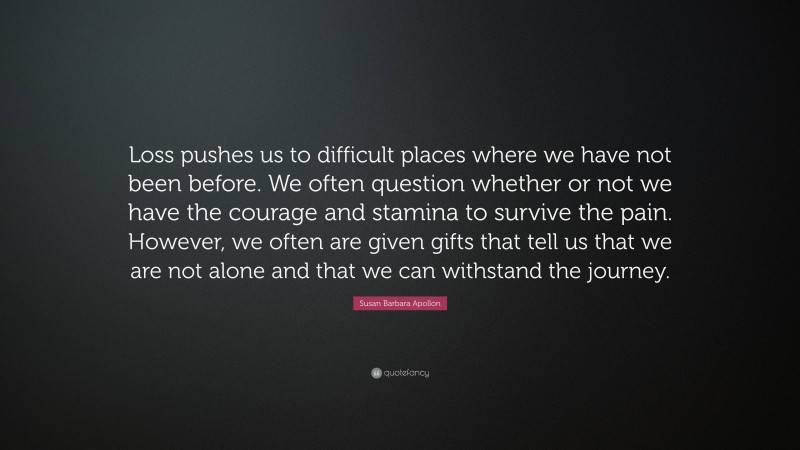Susan Barbara Apollon Quote: “Loss pushes us to difficult places where we have not been before. We often question whether or not we have the courage and stamina to survive the pain. However, we often are given gifts that tell us that we are not alone and that we can withstand the journey.”