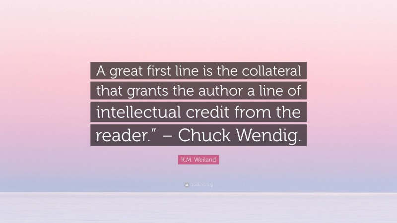 K.M. Weiland Quote: “A great first line is the collateral that grants the author a line of intellectual credit from the reader.” – Chuck Wendig.”