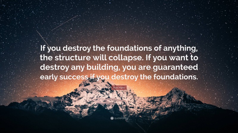 Ken Ham Quote: “If you destroy the foundations of anything, the structure will collapse. If you want to destroy any building, you are guaranteed early success if you destroy the foundations.”