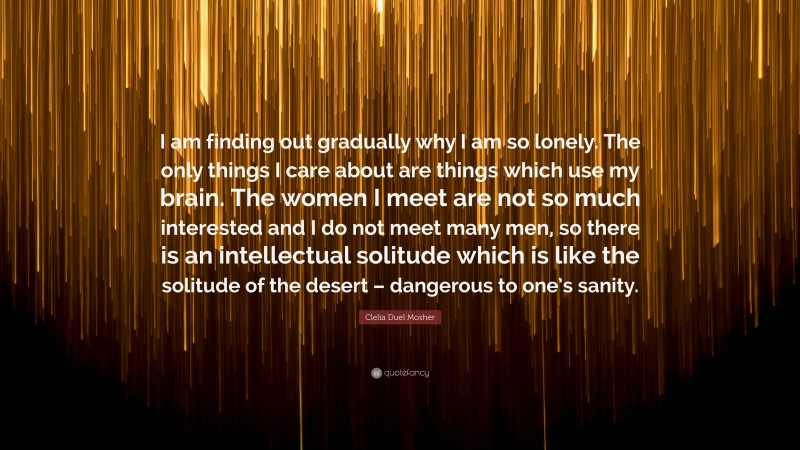 Clelia Duel Mosher Quote: “I am finding out gradually why I am so lonely. The only things I care about are things which use my brain. The women I meet are not so much interested and I do not meet many men, so there is an intellectual solitude which is like the solitude of the desert – dangerous to one’s sanity.”