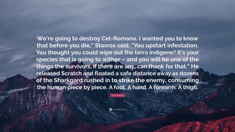 Anne Bishop Quote: “We’re going to destroy Cel-Romano. I wanted you to know that before you die,” Stavros said. “You upstart infestation. You thought you could wipe out the terra indigene? It’s your species that is going to wither – and you will be one of the things the survivors, if there are any, can thank for that.” He released Scratch and floated a safe distance away as dozens of the Sharkgard rushed in to strike the enemy, consuming the human piece by piece. A foot. A hand. A forearm. A thigh.”