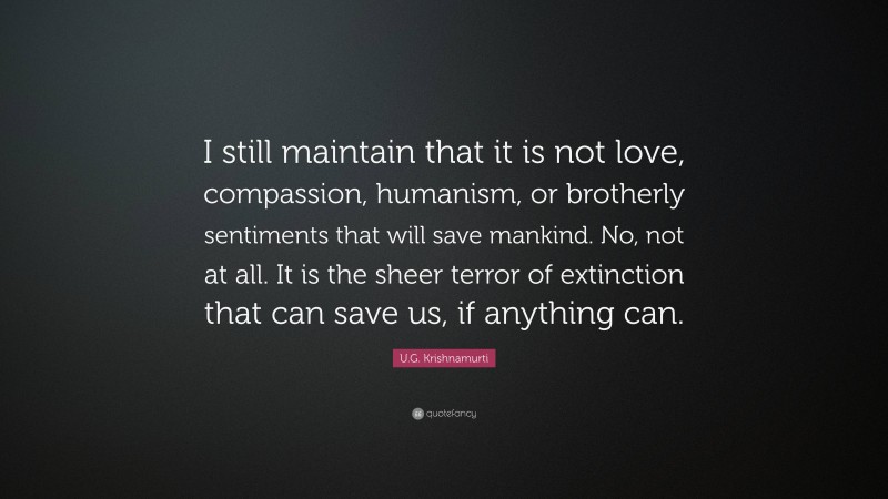 U.G. Krishnamurti Quote: “I still maintain that it is not love, compassion, humanism, or brotherly sentiments that will save mankind. No, not at all. It is the sheer terror of extinction that can save us, if anything can.”