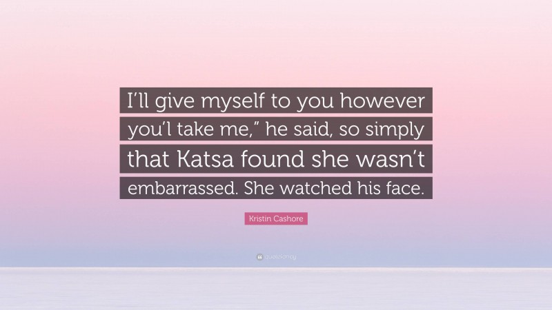 Kristin Cashore Quote: “I’ll give myself to you however you’l take me,” he said, so simply that Katsa found she wasn’t embarrassed. She watched his face.”