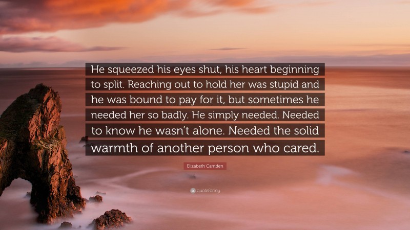 Elizabeth Camden Quote: “He squeezed his eyes shut, his heart beginning to split. Reaching out to hold her was stupid and he was bound to pay for it, but sometimes he needed her so badly. He simply needed. Needed to know he wasn’t alone. Needed the solid warmth of another person who cared.”