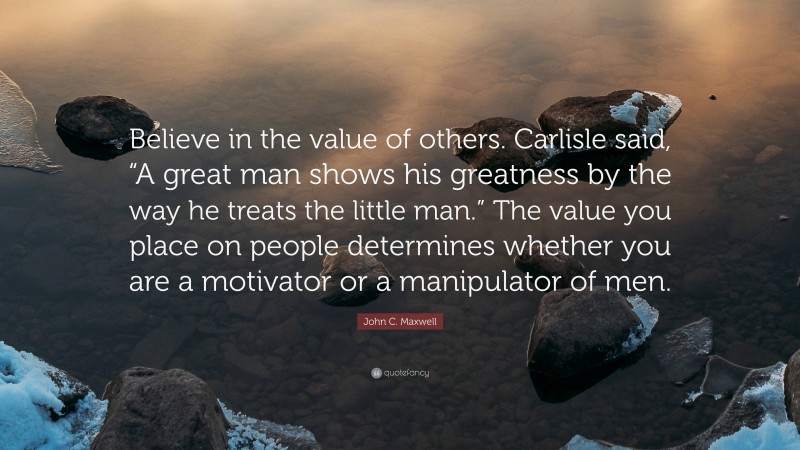 John C. Maxwell Quote: “Believe in the value of others. Carlisle said, “A great man shows his greatness by the way he treats the little man.” The value you place on people determines whether you are a motivator or a manipulator of men.”