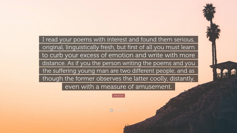 Amos Oz Quote: “I read your poems with interest and found them serious, original, linguistically fresh, but first of all you must learn to curb your excess of emotion and write with more distance. As if you the person writing the poems and you the suffering young man are two different people, and as though the former observes the latter coolly, distantly, even with a measure of amusement.”